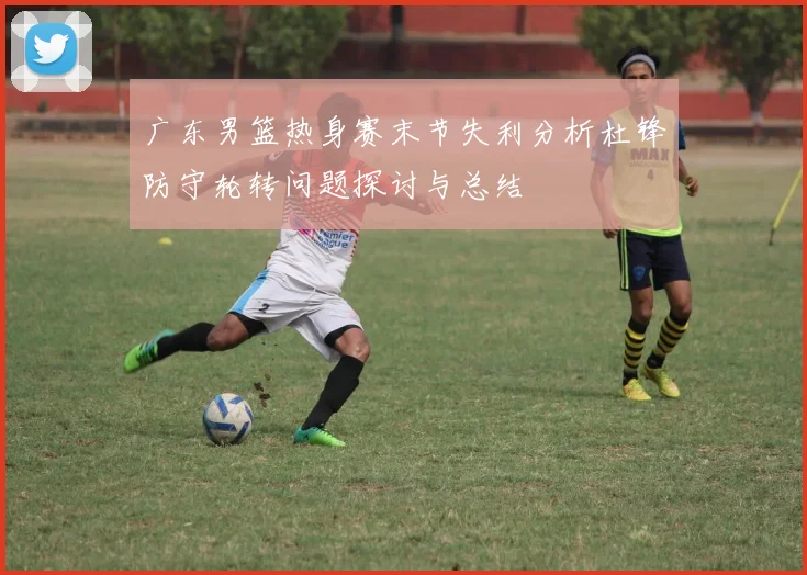 广东男篮热身赛末节失利分析杜锋防守轮转问题探讨与总结