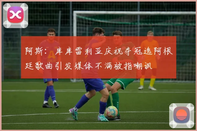阿斯：库库雷利亚庆祝夺冠选阿根廷歌曲引发媒体不满被指嘲讽
