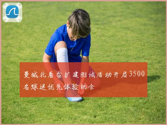 曼城北看台扩建测试活动开启3500名球迷优先体验机会