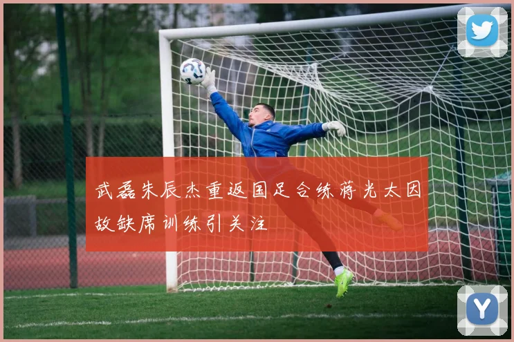 武磊朱辰杰重返国足合练蒋光太因故缺席训练引关注