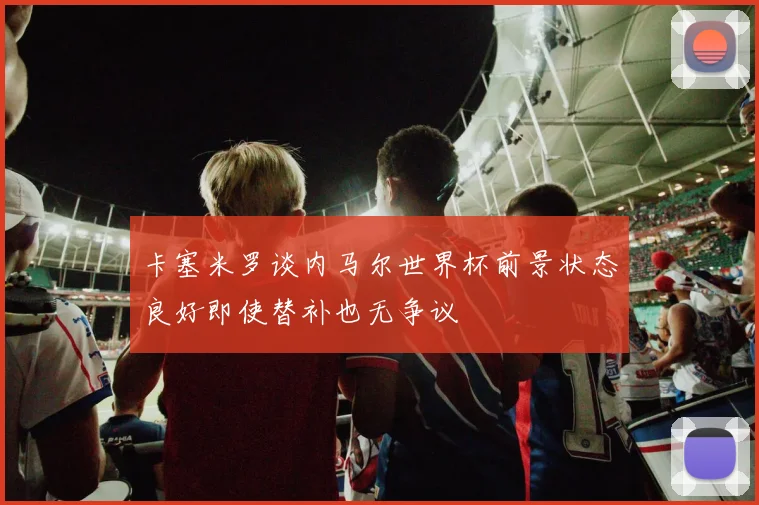 卡塞米罗谈内马尔世界杯前景状态良好即使替补也无争议