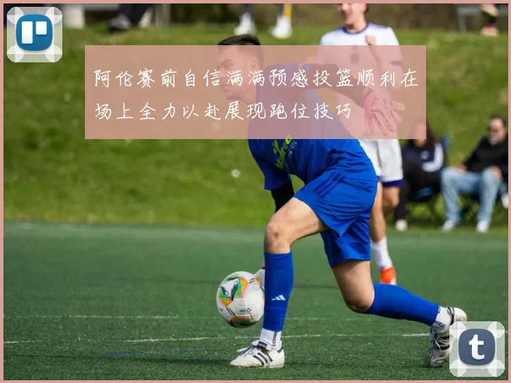 阿伦赛前自信满满预感投篮顺利在场上全力以赴展现跑位技巧