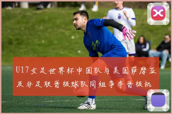 U17女足世界杯中国队与美国萨摩亚及非足联晋级球队同组争夺晋级机会