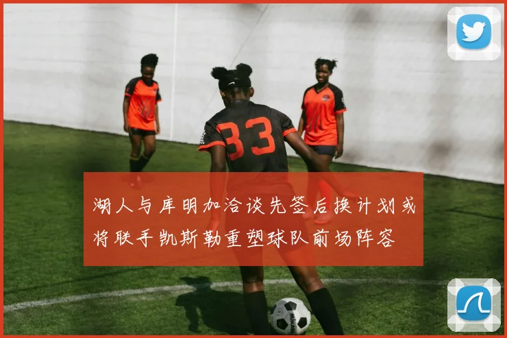 湖人与库明加洽谈先签后换计划或将联手凯斯勒重塑球队前场阵容