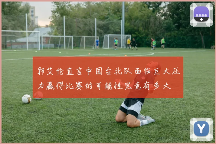 郭艾伦直言中国台北队面临巨大压力赢得比赛的可能性究竟有多大