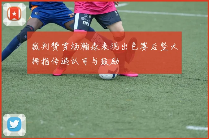 裁判赞赏杨瀚森表现出色赛后竖大拇指传递认可与鼓励