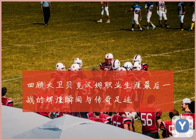 回顾大卫贝克汉姆职业生涯最后一战的辉煌瞬间与传奇足迹