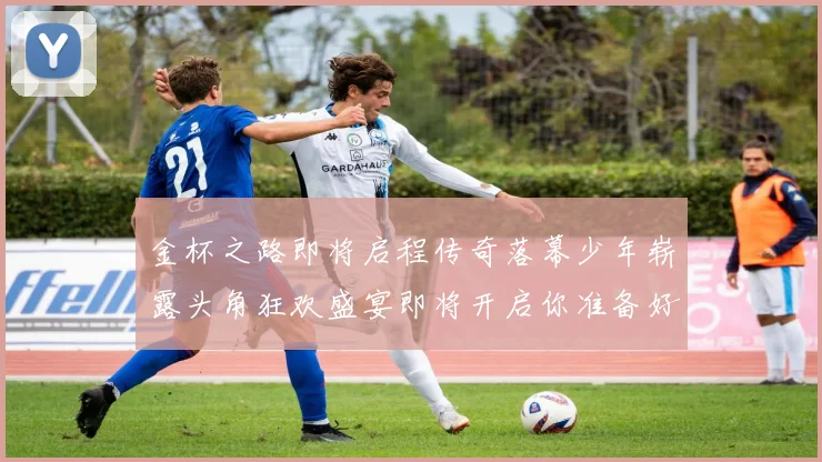 金杯之路即将启程传奇落幕少年崭露头角狂欢盛宴即将开启你准备好了吗