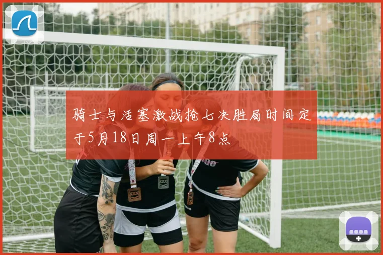 骑士与活塞激战抢七决胜局时间定于5月18日周一上午8点