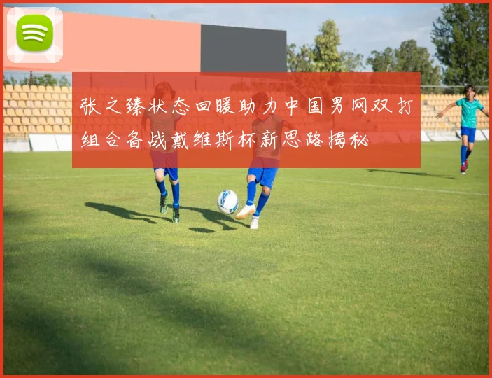 张之臻状态回暖助力中国男网双打组合备战戴维斯杯新思路揭秘