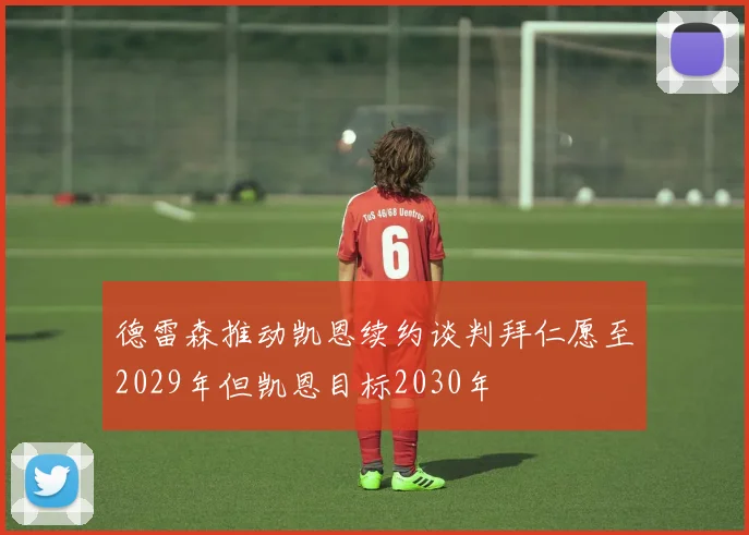 德雷森推动凯恩续约谈判拜仁愿至2029年但凯恩目标2030年