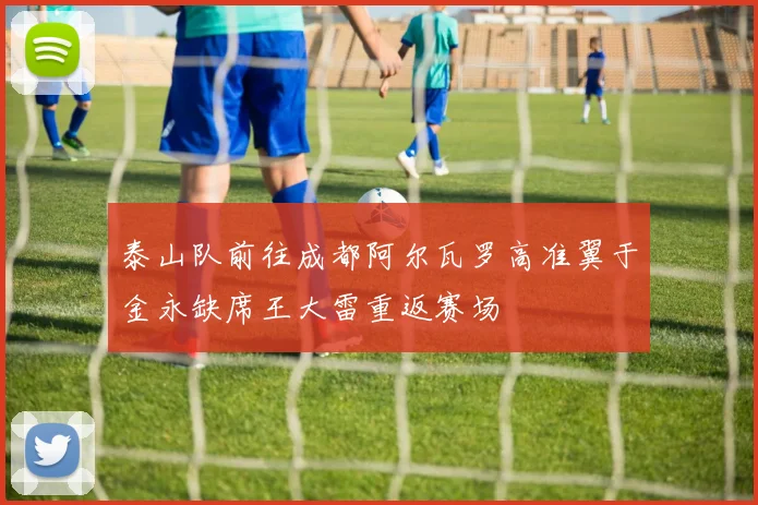 泰山队前往成都阿尔瓦罗高准翼于金永缺席王大雷重返赛场