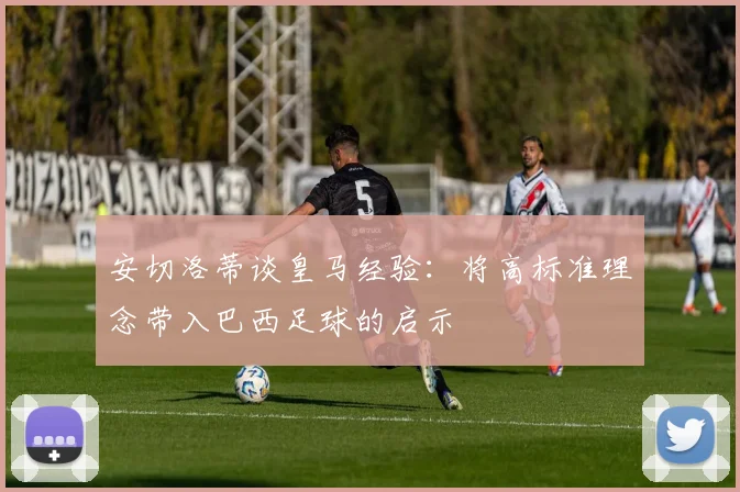 安切洛蒂谈皇马经验：将高标准理念带入巴西足球的启示