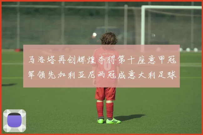 马洛塔再创辉煌夺得第十座意甲冠军领先加利亚尼两冠成意大利足球传奇