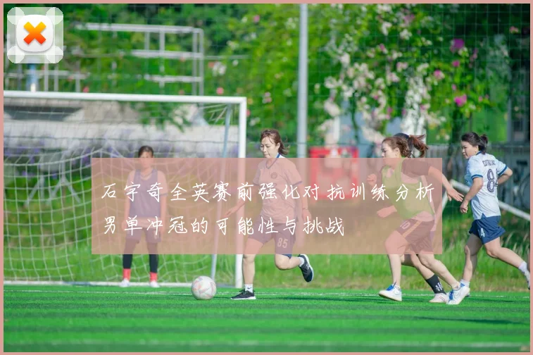 石宇奇全英赛前强化对抗训练分析男单冲冠的可能性与挑战
