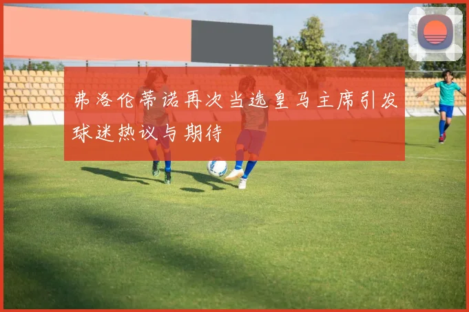 弗洛伦蒂诺再次当选皇马主席引发球迷热议与期待