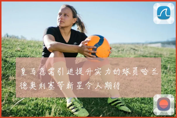 皇马急需引进提升实力的球员哈兰德奥利塞等新星令人期待