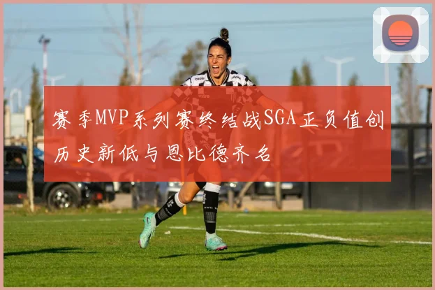 赛季MVP系列赛终结战SGA正负值创历史新低与恩比德齐名