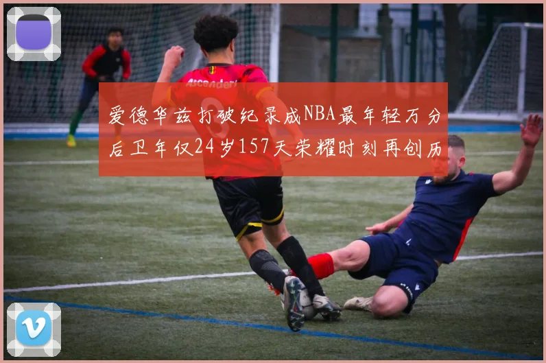 爱德华兹打破纪录成NBA最年轻万分后卫年仅24岁157天荣耀时刻再创历史