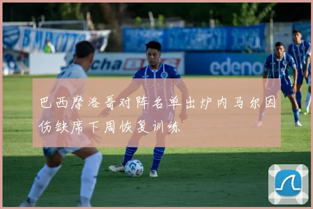 巴西摩洛哥对阵名单出炉内马尔因伤缺席下周恢复训练