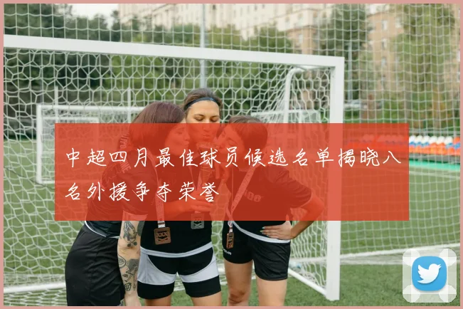 中超四月最佳球员候选名单揭晓八名外援争夺荣誉