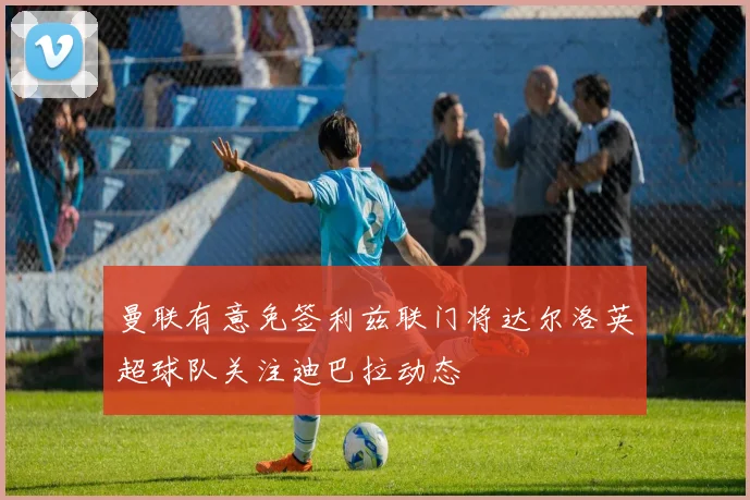 曼联有意免签利兹联门将达尔洛英超球队关注迪巴拉动态
