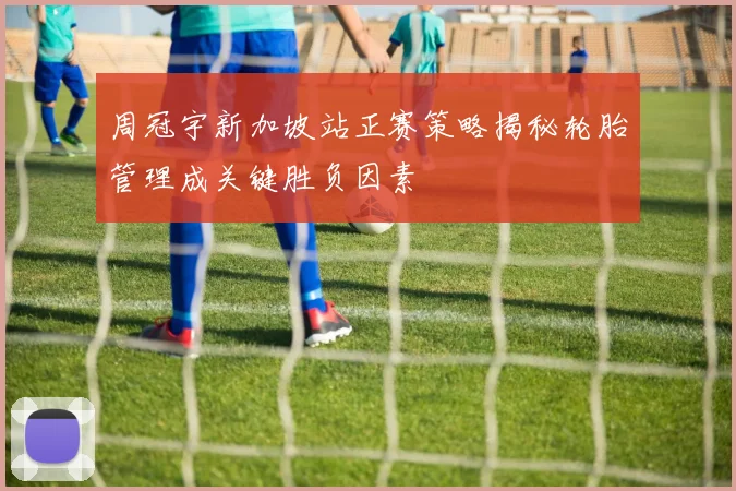 周冠宇新加坡站正赛策略揭秘轮胎管理成关键胜负因素