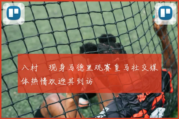 八村塁现身马德里观赛皇马社交媒体热情欢迎其到访
