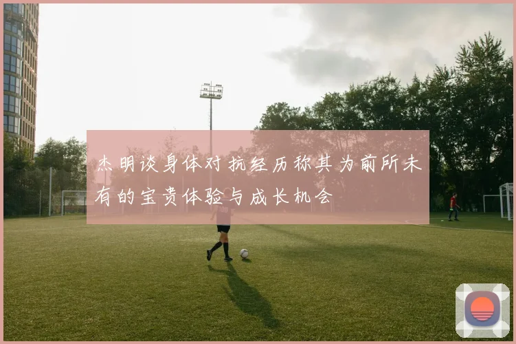 杰明谈身体对抗经历称其为前所未有的宝贵体验与成长机会