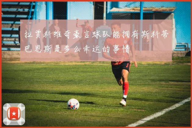 拉贾科维奇豪言球队能拥有斯科蒂巴恩斯是多么幸运的事情