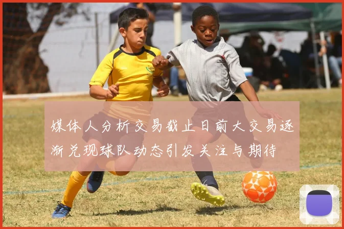 媒体人分析交易截止日前大交易逐渐兑现球队动态引发关注与期待