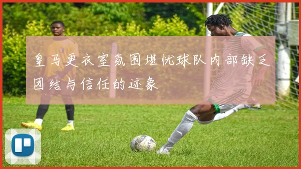 皇马更衣室氛围堪忧球队内部缺乏团结与信任的迹象