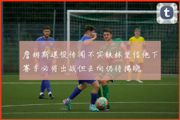 詹姆斯退役传闻不实铁林坚信他下赛季必将出战但去向仍待揭晓