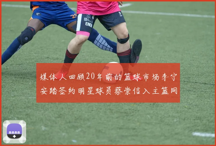 媒体人回顾20年前的篮球市场李宁安踏签约明星球员蔡崇信入主篮网的时代变迁
