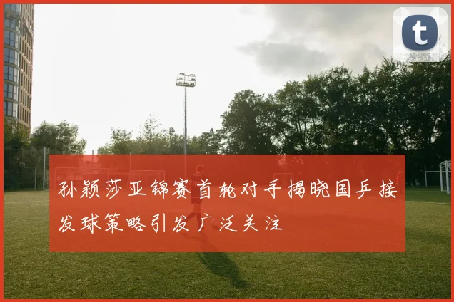 孙颖莎亚锦赛首轮对手揭晓国乒接发球策略引发广泛关注