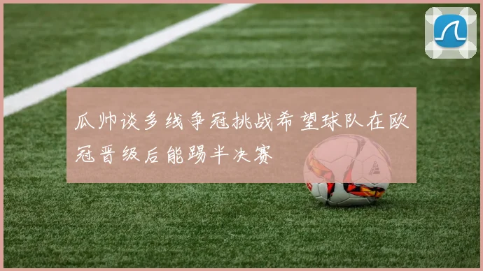 瓜帅谈多线争冠挑战希望球队在欧冠晋级后能踢半决赛