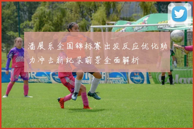 潘展乐全国锦标赛出发反应优化助力冲击新纪录前景全面解析