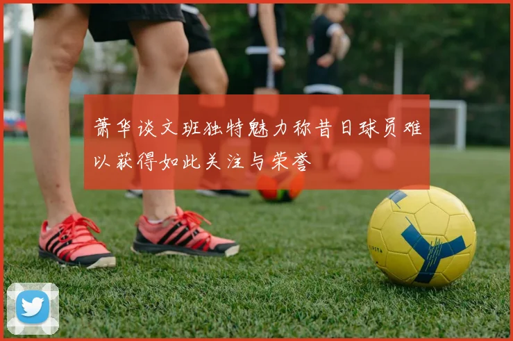 萧华谈文班独特魅力称昔日球员难以获得如此关注与荣誉