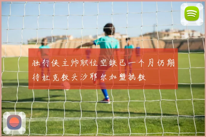 独行侠主帅职位空缺已一个月仍期待杜克教头沙耶尔加盟执教