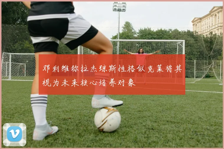 邓利维称拉杰琼斯性格似克莱将其视为未来核心培养对象