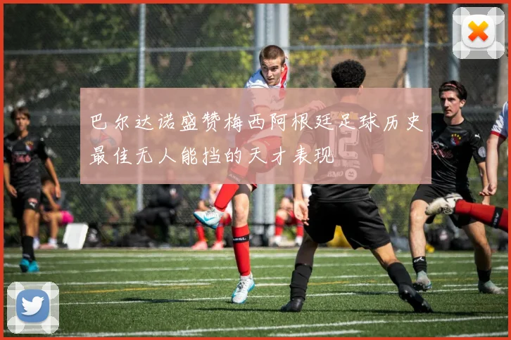 巴尔达诺盛赞梅西阿根廷足球历史最佳无人能挡的天才表现